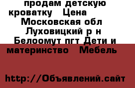  продам детскую кроватку › Цена ­ 4 000 - Московская обл., Луховицкий р-н, Белоомут пгт Дети и материнство » Мебель   